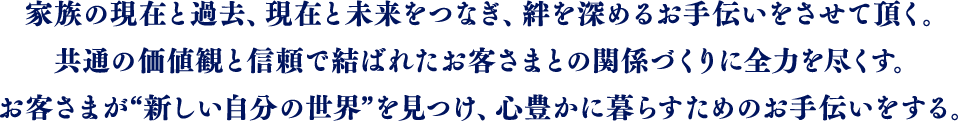 家族の現在と過去、現在と未来をつなぎ、絆を深めるお手伝いをさせて頂く。共通の価値観と信頼で結ばれたお客さまとの関係づくりに全力を尽くす。お客さまが“新しい自分の世界”を見つけ、心豊かに暮らすためのお手伝いをする。